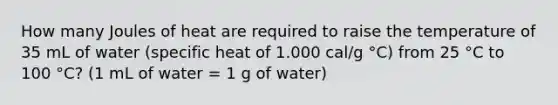 How many Joules of heat are required to raise the temperature of 35 mL of water (specific heat of 1.000 cal/g °C) from 25 °C to 100 °C? (1 mL of water = 1 g of water)