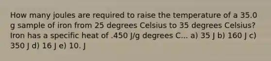 How many joules are required to raise the temperature of a 35.0 g sample of iron from 25 degrees Celsius to 35 degrees Celsius? Iron has a specific heat of .450 J/g degrees C... a) 35 J b) 160 J c) 350 J d) 16 J e) 10. J