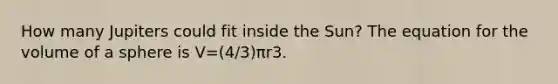 How many Jupiters could fit inside the Sun? The equation for the volume of a sphere is V=(4/3)πr3.