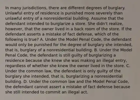 In many jurisdictions, there are different degrees of burglary. Unlawful entry of residence is punished more severely than unlawful entry of a nonresidential building. Assume that the defendant intended to burglarize a store. She didn't realize, however, that the owner lived in a back room of the store. If the defendant asserts a mistake of fact defense, which of the following is true? A. Under the Model Penal Code, the defendant would only be punished for the degree of burglary she intended, that is, burglary of a nonresidential building. B. Under the Model Penal Code, the defendant is still guilty of burglarizing a residence because she knew she was making an illegal entry, regardless of whether she knew the owner lived in the store. C. Under the common law, the defendant is only guilty of the burglary she intended, that is, burglarizing a nonresidential building. D. Under the common law and the Model Penal Code, the defendant cannot assert a mistake of fact defense because she still intended to commit an illegal act.