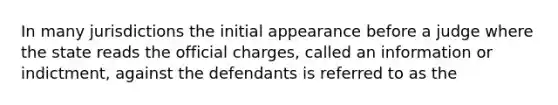 In many jurisdictions the initial appearance before a judge where the state reads the official charges, called an information or indictment, against the defendants is referred to as the