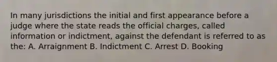 In many jurisdictions the initial and first appearance before a judge where the state reads the official charges, called information or indictment, against the defendant is referred to as the: A. Arraignment B. Indictment C. Arrest D. Booking