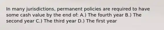 In many jurisdictions, permanent policies are required to have some cash value by the end of: A.) The fourth year B.) The second year C.) The third year D.) The first year