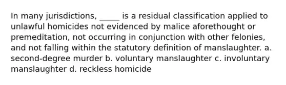 In many jurisdictions, _____ is a residual classification applied to unlawful homicides not evidenced by malice aforethought or premeditation, not occurring in conjunction with other felonies, and not falling within the statutory definition of manslaughter. a. second-degree murder b. voluntary manslaughter c. involuntary manslaughter d. reckless homicide