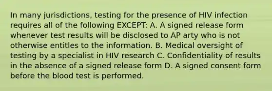 In many jurisdictions, testing for the presence of HIV infection requires all of the following EXCEPT: A. A signed release form whenever test results will be disclosed to AP arty who is not otherwise entitles to the information. B. Medical oversight of testing by a specialist in HIV research C. Confidentiality of results in the absence of a signed release form D. A signed consent form before the blood test is performed.