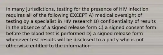 In many jurisdictions, testing for the presence of HIV infection requires all of the following EXCEPT A) medical oversight of testing by a specialist in HIV research B) confidentiality of results in the absence of a signed release form C) a signed consent form before the blood test is performed D) a signed release form whenever test results will be disclosed to a party who is not otherwise entitled to the information