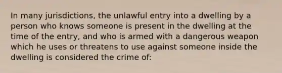 In many jurisdictions, the unlawful entry into a dwelling by a person who knows someone is present in the dwelling at the time of the entry, and who is armed with a dangerous weapon which he uses or threatens to use against someone inside the dwelling is considered the crime of: