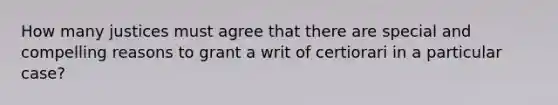 How many justices must agree that there are special and compelling reasons to grant a writ of certiorari in a particular case?