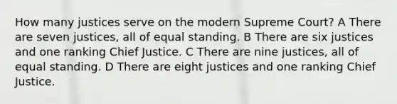 How many justices serve on the modern Supreme Court? A There are seven justices, all of equal standing. B There are six justices and one ranking Chief Justice. C There are nine justices, all of equal standing. D There are eight justices and one ranking Chief Justice.