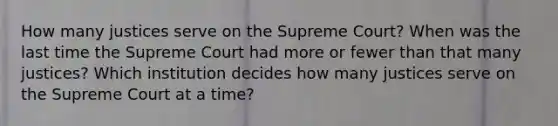 How many justices serve on the Supreme Court? When was the last time the Supreme Court had more or fewer than that many justices? Which institution decides how many justices serve on the Supreme Court at a time?