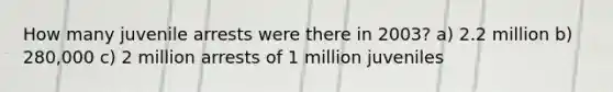 How many juvenile arrests were there in 2003? a) 2.2 million b) 280,000 c) 2 million arrests of 1 million juveniles