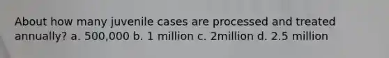 About how many juvenile cases are processed and treated annually? a. 500,000 b. 1 million c. 2million d. 2.5 million