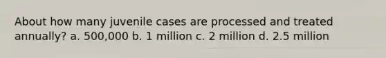 About how many juvenile cases are processed and treated annually? a. 500,000 b. 1 million c. 2 million d. 2.5 million