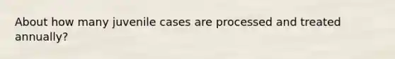 About how many juvenile cases are processed and treated annually?