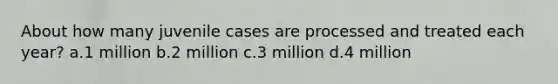 About how many juvenile cases are processed and treated each year? a.1 million b.2 million c.3 million d.4 million