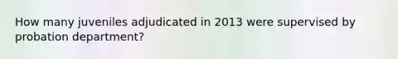 How many juveniles adjudicated in 2013 were supervised by probation department?