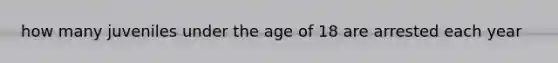 how many juveniles under the age of 18 are arrested each year