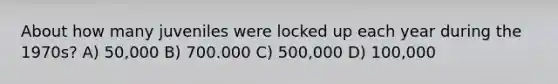 About how many juveniles were locked up each year during the 1970s? A) 50,000 B) 700.000 C) 500,000 D) 100,000