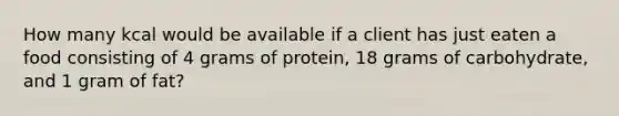 How many kcal would be available if a client has just eaten a food consisting of 4 grams of protein, 18 grams of carbohydrate, and 1 gram of fat?