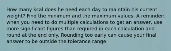 How many kcal does he need each day to maintain his current weight? Find the minimum and the maximum values. A reminder: when you need to do multiple calculations to get an answer, use more significant figures than required in each calculation and round at the end only. Rounding too early can cause your final answer to be outside the tolerance range.