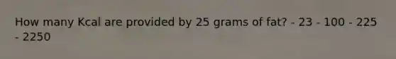 How many Kcal are provided by 25 grams of fat? - 23 - 100 - 225 - 2250