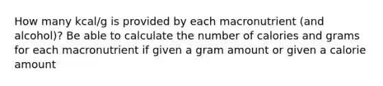 How many kcal/g is provided by each macronutrient (and alcohol)? Be able to calculate the number of calories and grams for each macronutrient if given a gram amount or given a calorie amount