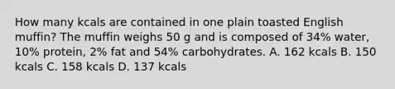 How many kcals are contained in one plain toasted English muffin? The muffin weighs 50 g and is composed of 34% water, 10% protein, 2% fat and 54% carbohydrates. A. 162 kcals B. 150 kcals C. 158 kcals D. 137 kcals