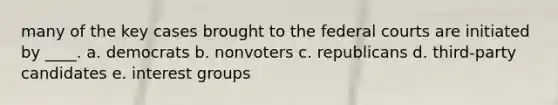 many of the key cases brought to the federal courts are initiated by ____. a. democrats b. nonvoters c. republicans d. third-party candidates e. interest groups