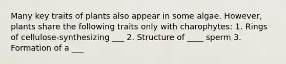 Many key traits of plants also appear in some algae. However, plants share the following traits only with charophytes: 1. Rings of cellulose-synthesizing ___ 2. Structure of ____ sperm 3. Formation of a ___