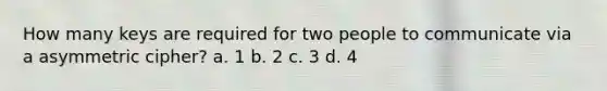 How many keys are required for two people to communicate via a asymmetric cipher? a. 1 b. 2 c. 3 d. 4