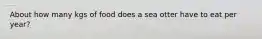 About how many kgs of food does a sea otter have to eat per year?