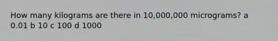 How many kilograms are there in 10,000,000 micrograms? a 0.01 b 10 c 100 d 1000