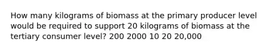 How many kilograms of biomass at the primary producer level would be required to support 20 kilograms of biomass at the tertiary consumer level? 200 2000 10 20 20,000