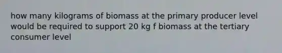 how many kilograms of biomass at the primary producer level would be required to support 20 kg f biomass at the tertiary consumer level