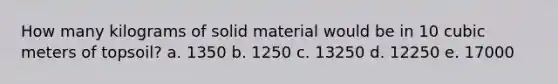 How many kilograms of solid material would be in 10 cubic meters of topsoil? a. 1350 b. 1250 c. 13250 d. 12250 e. 17000