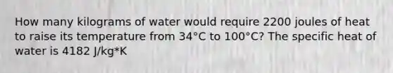 How many kilograms of water would require 2200 joules of heat to raise its temperature from 34°C to 100°C? The specific heat of water is 4182 J/kg*K