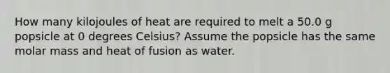 How many kilojoules of heat are required to melt a 50.0 g popsicle at 0 degrees Celsius? Assume the popsicle has the same molar mass and heat of fusion as water.