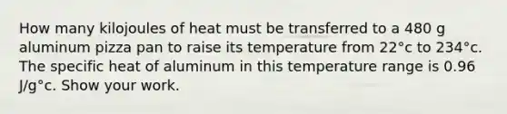 How many kilojoules of heat must be transferred to a 480 g aluminum pizza pan to raise its temperature from 22°c to 234°c. The specific heat of aluminum in this temperature range is 0.96 J/g°c. Show your work.