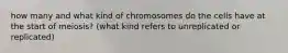 how many and what kind of chromosomes do the cells have at the start of meiosis? (what kind refers to unreplicated or replicated)