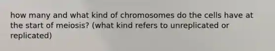 how many and what kind of chromosomes do the cells have at the start of meiosis? (what kind refers to unreplicated or replicated)