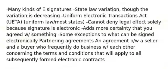 -Many kinds of E signatures -State law variation, though the variation is decreasing -Uniform Electronic Transactions Act (UETA) (uniform law/most states) -Cannot deny legal effect solely because signature is electronic -Adds more certainty that you agreed w/ something -Some exceptions to what can be signed electronically Partnering agreements An agreement b/w a seller and a buyer who frequently do business w/ each other concerning the terms and conditions that will apply to all subsequently formed electronic contracts