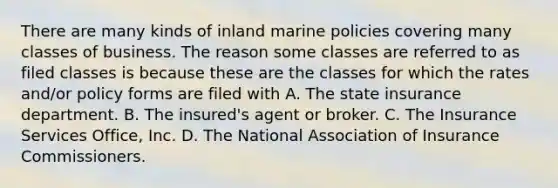 There are many kinds of inland marine policies covering many classes of business. The reason some classes are referred to as filed classes is because these are the classes for which the rates and/or policy forms are filed with A. The state insurance department. B. The insured's agent or broker. C. The Insurance Services Office, Inc. D. The National Association of Insurance Commissioners.