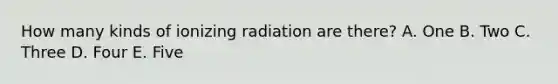 How many kinds of ionizing radiation are there? A. One B. Two C. Three D. Four E. Five