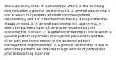 There are many kinds of partnerships. Which of the following best describes a general partnership? a. A general partnership is one in which the partners all share the management responsibility and are protected from liability if the partnership should be sued. b. A general partnership is a partnership in which the partners have full or shared responsibility for operating the business. c. A general partnership is one in which a general partner or partners manage the partnership and the other partners invest money in the business without management responsibilities. d. A general partnership is one in which the partners are required to sign articles of partnership prior to becoming a partner.