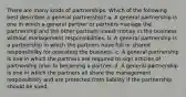 There are many kinds of partnerships. Which of the following best describes a general partnership? a. A general partnership is one in which a general partner or partners manage the partnership and the other partners invest money in the business without management responsibilities. b. A general partnership is a partnership in which the partners have full or shared responsibility for operating the business. c. A general partnership is one in which the partners are required to sign articles of partnership prior to becoming a partner. d. A general partnership is one in which the partners all share the management responsibility and are protected from liability if the partnership should be sued.