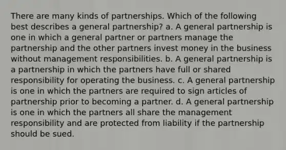 There are many kinds of partnerships. Which of the following best describes a general partnership? a. A general partnership is one in which a general partner or partners manage the partnership and the other partners invest money in the business without management responsibilities. b. A general partnership is a partnership in which the partners have full or shared responsibility for operating the business. c. A general partnership is one in which the partners are required to sign articles of partnership prior to becoming a partner. d. A general partnership is one in which the partners all share the management responsibility and are protected from liability if the partnership should be sued.