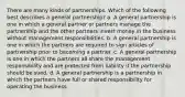 There are many kinds of partnerships. Which of the following best describes a general partnership? a. A general partnership is one in which a general partner or partners manage the partnership and the other partners invest money in the business without management responsibilities. b. A general partnership is one in which the partners are required to sign articles of partnership prior to becoming a partner. c. A general partnership is one in which the partners all share the management responsibility and are protected from liability if the partnership should be sued. d. A general partnership is a partnership in which the partners have full or shared responsibility for operating the business.