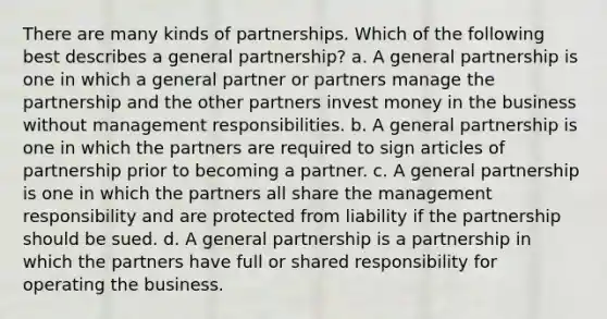 There are many kinds of partnerships. Which of the following best describes a general partnership? a. A general partnership is one in which a general partner or partners manage the partnership and the other partners invest money in the business without management responsibilities. b. A general partnership is one in which the partners are required to sign articles of partnership prior to becoming a partner. c. A general partnership is one in which the partners all share the management responsibility and are protected from liability if the partnership should be sued. d. A general partnership is a partnership in which the partners have full or shared responsibility for operating the business.