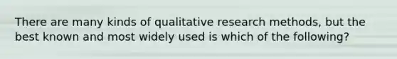 There are many kinds of qualitative research methods, but the best known and most widely used is which of the following?