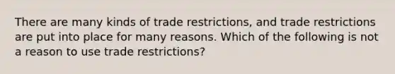 There are many kinds of trade restrictions, and trade restrictions are put into place for many reasons. Which of the following is not a reason to use trade restrictions?